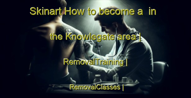 Skinart How to become a  in the Knowlegate area | RemovalTraining | RemovalClasses | SkinartTraining-United Kingdom